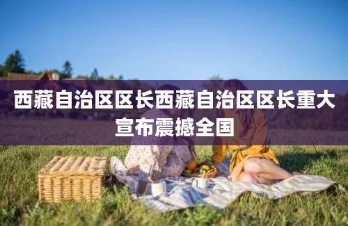 西藏自治区区长西藏自治区区长重大宣布震撼全国