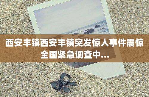 西安丰镇西安丰镇突发惊人事件震惊全国紧急调查中...
