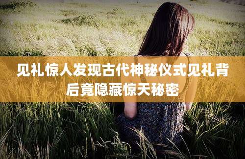 见礼惊人发现古代神秘仪式见礼背后竟隐藏惊天秘密