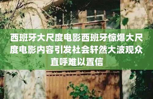 西班牙大尺度电影西班牙惊爆大尺度电影内容引发社会轩然大波观众直呼难以置信