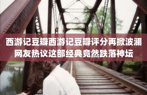 西游记豆瓣西游记豆瓣评分再掀波澜网友热议这部经典竟然跌落神坛