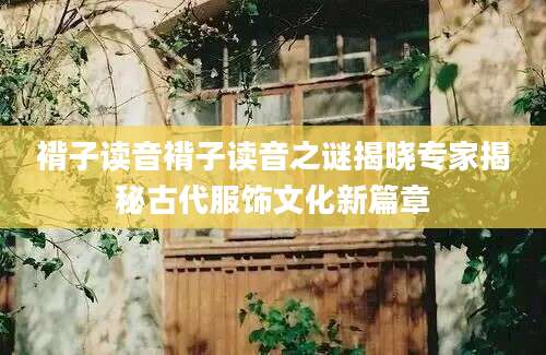 褙子读音褙子读音之谜揭晓专家揭秘古代服饰文化新篇章