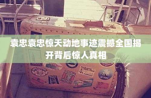 袁忠袁忠惊天动地事迹震撼全国揭开背后惊人真相