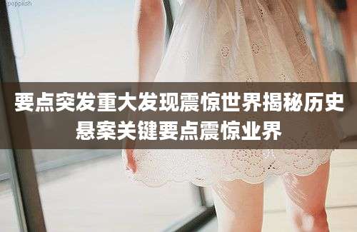 要点突发重大发现震惊世界揭秘历史悬案关键要点震惊业界