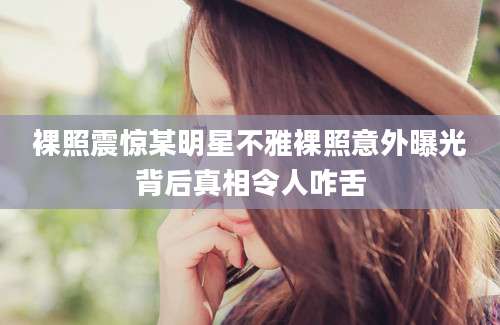 裸照震惊某明星不雅裸照意外曝光背后真相令人咋舌
