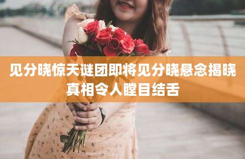 见分晓惊天谜团即将见分晓悬念揭晓真相令人瞠目结舌
