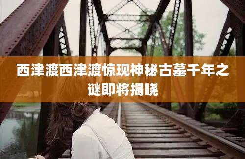 西津渡西津渡惊现神秘古墓千年之谜即将揭晓