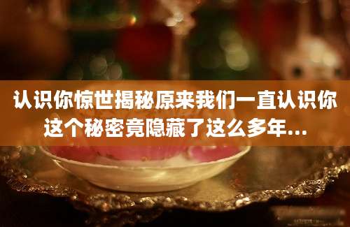 认识你惊世揭秘原来我们一直认识你这个秘密竟隐藏了这么多年...