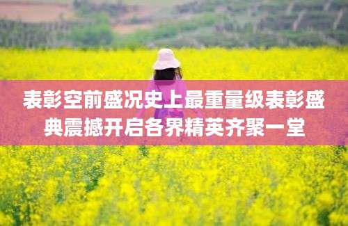 表彰空前盛况史上最重量级表彰盛典震撼开启各界精英齐聚一堂