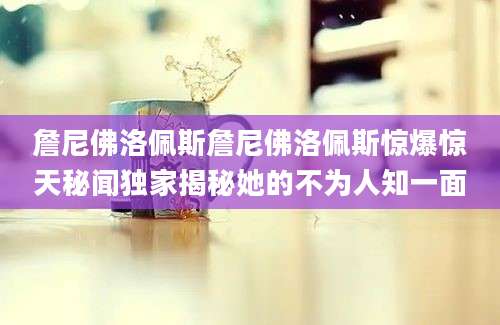 詹尼佛洛佩斯詹尼佛洛佩斯惊爆惊天秘闻独家揭秘她的不为人知一面
