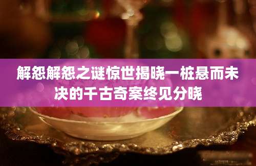 解怨解怨之谜惊世揭晓一桩悬而未决的千古奇案终见分晓
