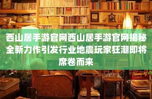 西山居手游官网西山居手游官网揭秘全新力作引发行业地震玩家狂潮即将席卷而来