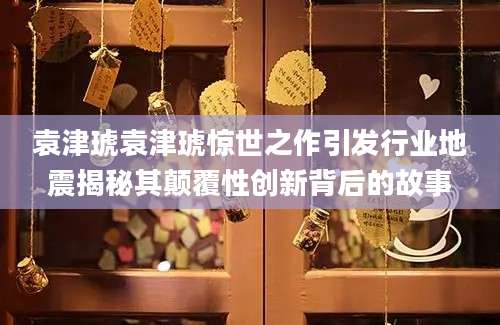 袁津琥袁津琥惊世之作引发行业地震揭秘其颠覆性创新背后的故事