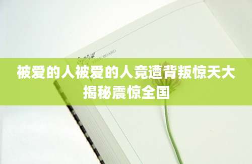 被爱的人被爱的人竟遭背叛惊天大揭秘震惊全国