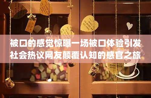 被口的感觉惊曝一场被口体验引发社会热议网友颠覆认知的感官之旅