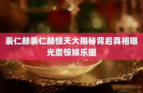 裴仁赫裴仁赫惊天大揭秘背后真相曝光震惊娱乐圈