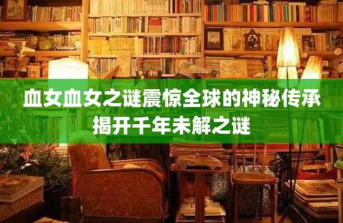 血女血女之谜震惊全球的神秘传承揭开千年未解之谜