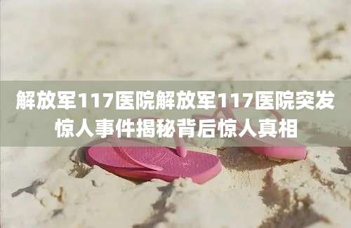解放军117医院解放军117医院突发惊人事件揭秘背后惊人真相