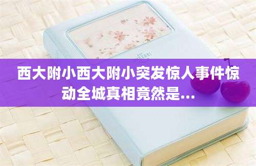 西大附小西大附小突发惊人事件惊动全城真相竟然是...
