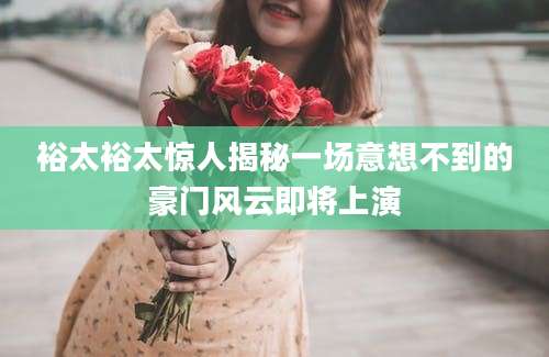 裕太裕太惊人揭秘一场意想不到的豪门风云即将上演