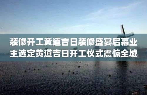 装修开工黄道吉日装修盛宴启幕业主选定黄道吉日开工仪式震惊全城