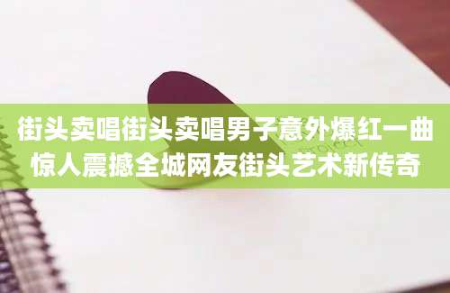 街头卖唱街头卖唱男子意外爆红一曲惊人震撼全城网友街头艺术新传奇