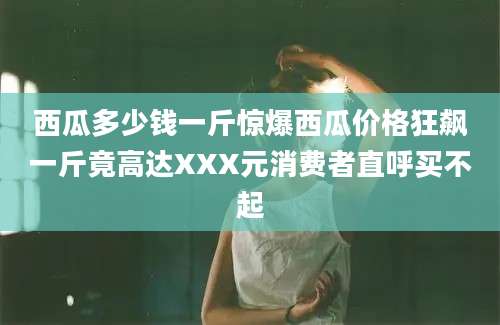 西瓜多少钱一斤惊爆西瓜价格狂飙一斤竟高达XXX元消费者直呼买不起