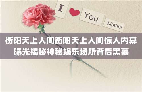 衡阳天上人间衡阳天上人间惊人内幕曝光揭秘神秘娱乐场所背后黑幕