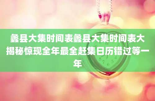 蠡县大集时间表蠡县大集时间表大揭秘惊现全年最全赶集日历错过等一年