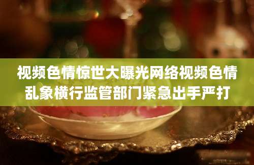 视频色情惊世大曝光网络视频色情乱象横行监管部门紧急出手严打