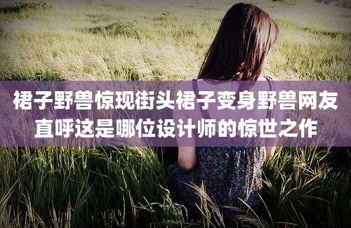 裙子野兽惊现街头裙子变身野兽网友直呼这是哪位设计师的惊世之作