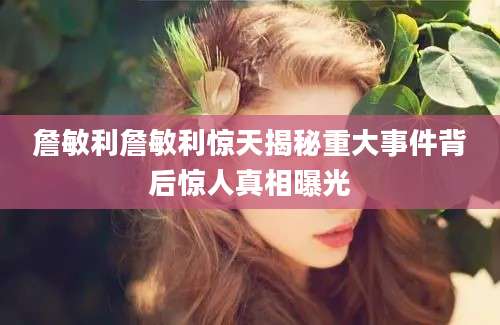 詹敏利詹敏利惊天揭秘重大事件背后惊人真相曝光