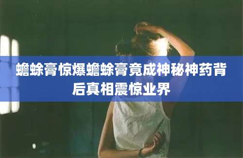 蟾蜍膏惊爆蟾蜍膏竟成神秘神药背后真相震惊业界