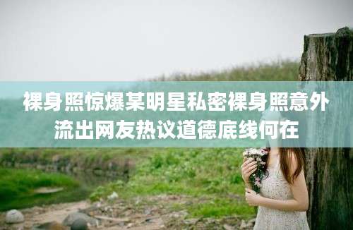 裸身照惊爆某明星私密裸身照意外流出网友热议道德底线何在