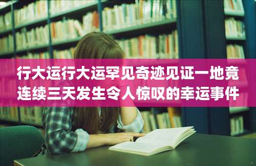 行大运行大运罕见奇迹见证一地竟连续三天发生令人惊叹的幸运事件
