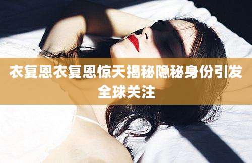 衣复恩衣复恩惊天揭秘隐秘身份引发全球关注