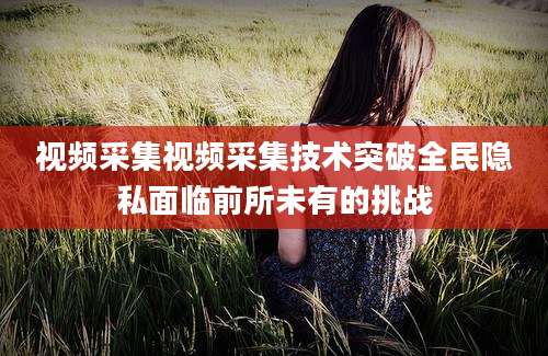 视频采集视频采集技术突破全民隐私面临前所未有的挑战