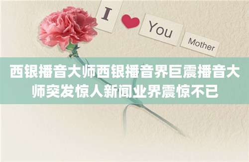 西银播音大师西银播音界巨震播音大师突发惊人新闻业界震惊不已