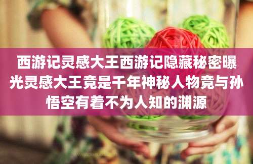 西游记灵感大王西游记隐藏秘密曝光灵感大王竟是千年神秘人物竟与孙悟空有着不为人知的渊源