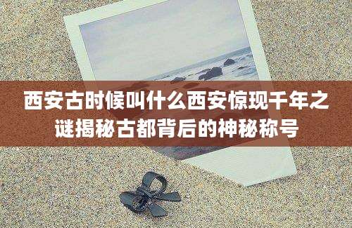 西安古时候叫什么西安惊现千年之谜揭秘古都背后的神秘称号
