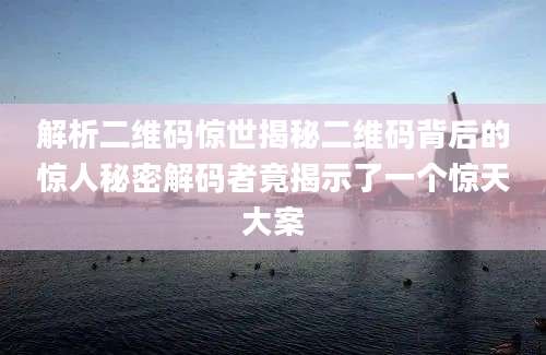 解析二维码惊世揭秘二维码背后的惊人秘密解码者竟揭示了一个惊天大案