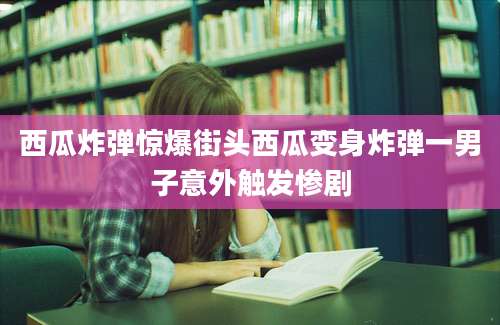 西瓜炸弹惊爆街头西瓜变身炸弹一男子意外触发惨剧