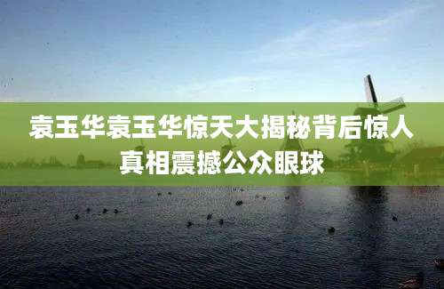 袁玉华袁玉华惊天大揭秘背后惊人真相震撼公众眼球