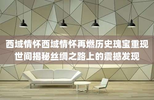 西域情怀西域情怀再燃历史瑰宝重现世间揭秘丝绸之路上的震撼发现
