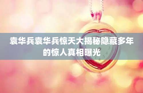袁华兵袁华兵惊天大揭秘隐藏多年的惊人真相曝光
