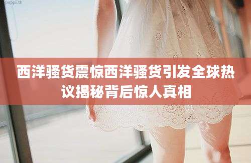 西洋骚货震惊西洋骚货引发全球热议揭秘背后惊人真相