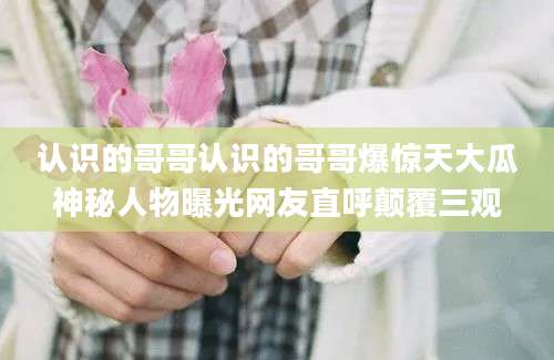 认识的哥哥认识的哥哥爆惊天大瓜神秘人物曝光网友直呼颠覆三观
