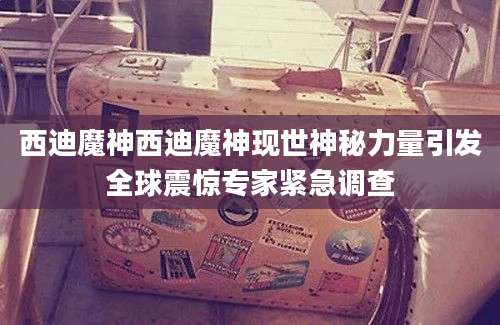 西迪魔神西迪魔神现世神秘力量引发全球震惊专家紧急调查