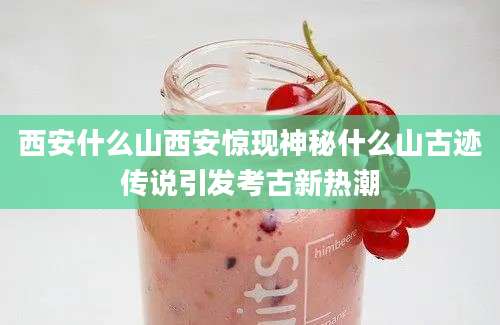 西安什么山西安惊现神秘什么山古迹传说引发考古新热潮