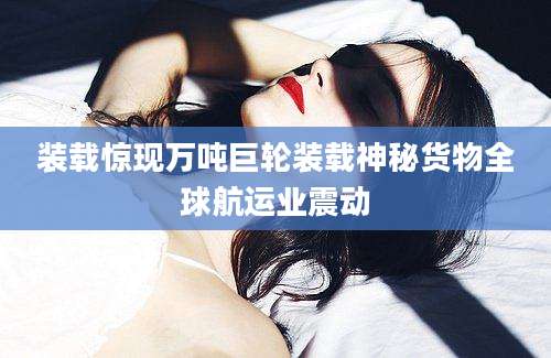 装载惊现万吨巨轮装载神秘货物全球航运业震动